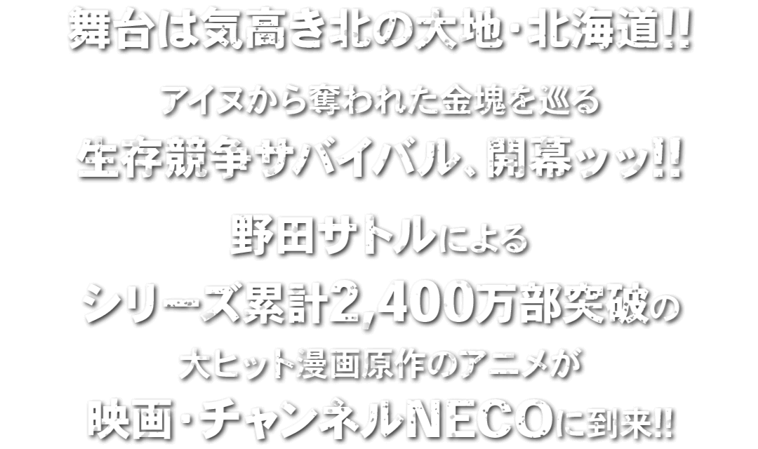 舞台は気高き北の大地・北海道!!アイヌから奪われた金塊を巡る生存競争サバイバル、開幕ッッ!!野田サトルによるシリーズ累計2,400万部突破の大ヒット漫画原作のアニメが映画・チャンネルNECOに到来!!