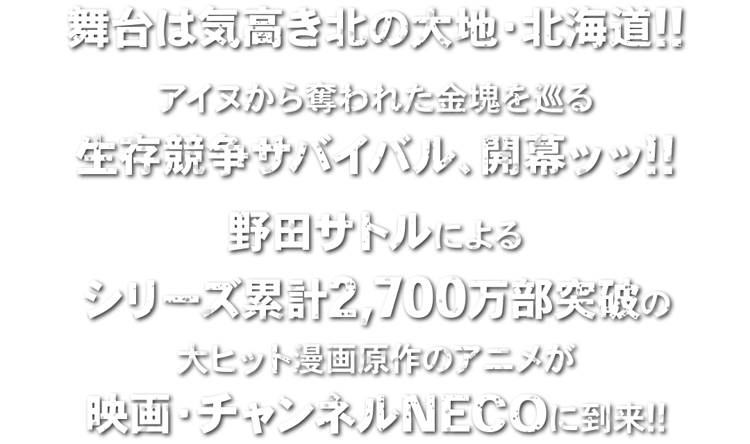 舞台は気高き北の大地・北海道!!アイヌから奪われた金塊を巡る生存競争サバイバル、開幕ッッ!!野田サトルによるシリーズ累計2,700万部突破の大ヒット漫画原作のアニメが映画・チャンネルNECOに到来!!