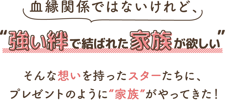 血縁関係ではないけれど、“強い絆で結ばれた家族が欲しい” そんな想いを持ったスターたちに、プレゼントのように“家族”がやってきた！