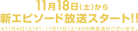 11月18日（土）から新エピソード放送スタート！！ ※11月4日（土）#1、11月11日（土）#2の再放送がございます。